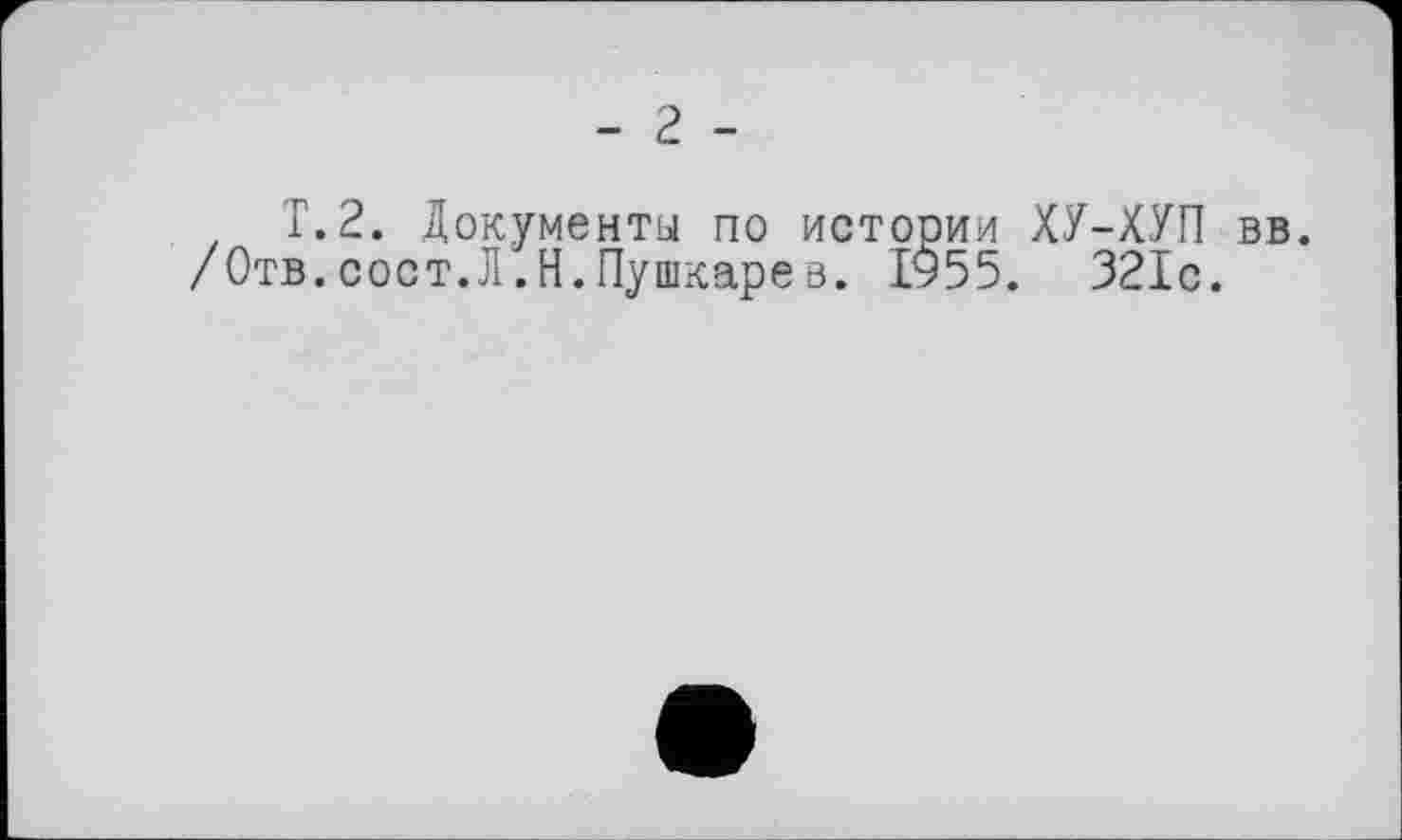 ﻿- 2 -
T. 2. Документы по истории ХУ-ХУП вв. /Отв.сост.Л.Н.Пушкарев. 1955. 321с.